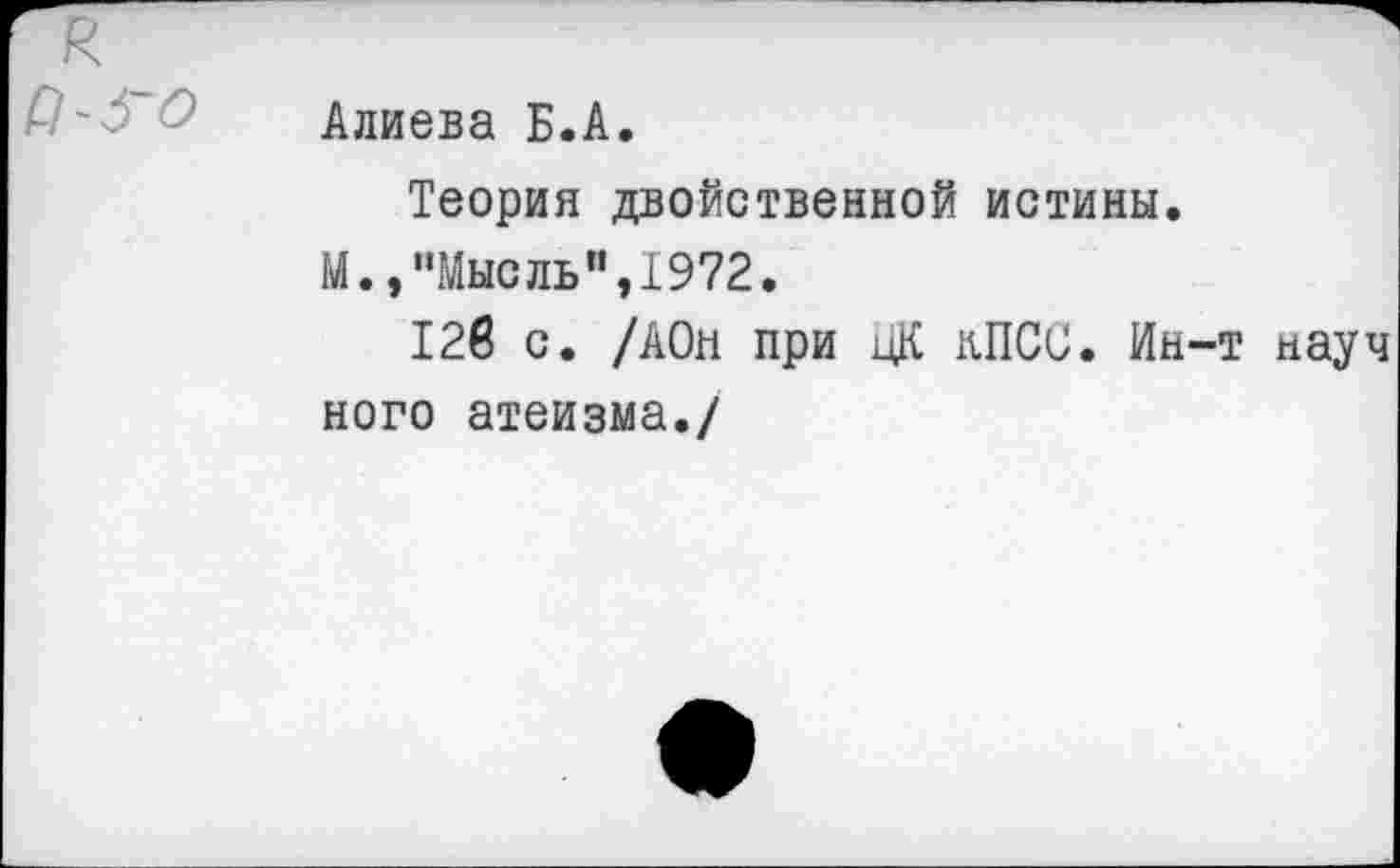 ﻿Алиева Б.А.
Теория двойственной истины.
М.,"Мысль",1972.
12в с. /АОн при ЦК КПСС. Ин-т науч ного атеизма./